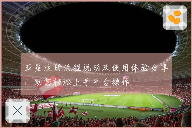 亚星注册流程说明及使用体验分享，助您轻松上手平台操作