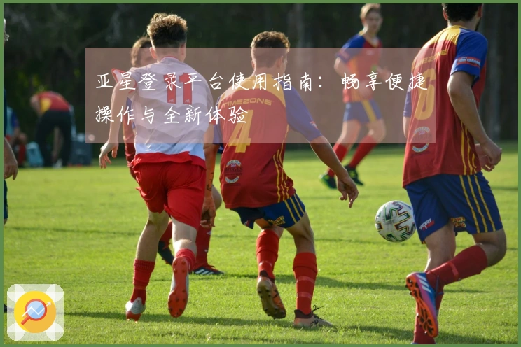 亚星登录平台使用指南：畅享便捷操作与全新体验