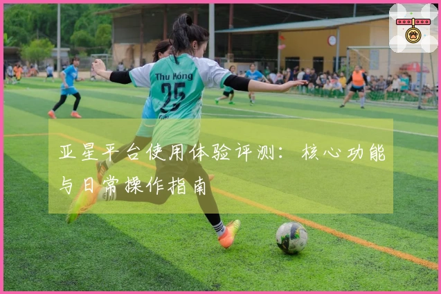 亚星平台使用体验评测:核心功能与日常操作指南
