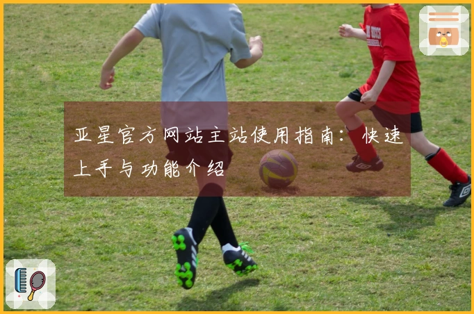 亚星官方网站主站使用指南：快速上手与功能介绍
