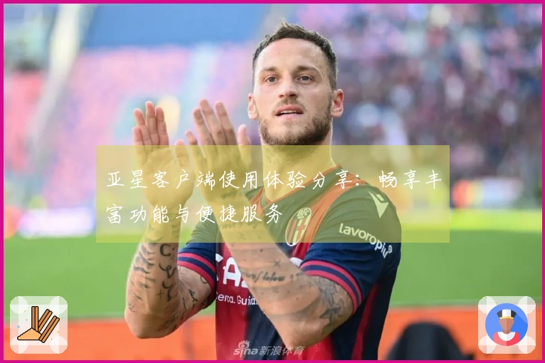亚星客户端使用体验分享：畅享丰富功能与便捷服务