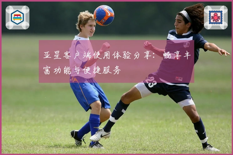 亚星客户端使用体验分享：畅享丰富功能与便捷服务